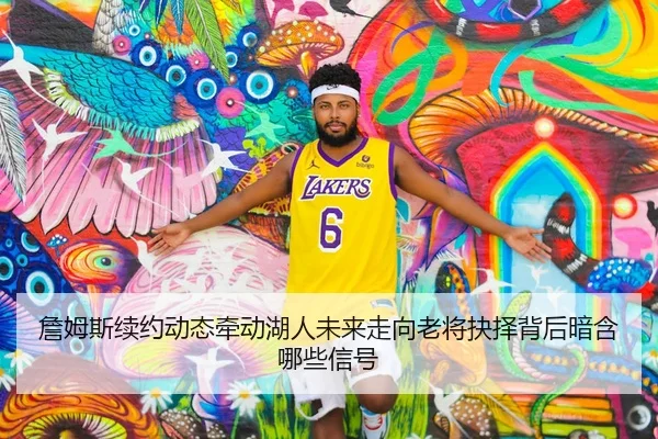 詹姆斯续约动态牵动湖人未来走向老将抉择背后暗含哪些信号